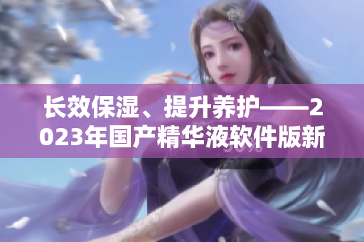 長效保濕、提升養(yǎng)護——2023年國產(chǎn)精華液軟件版新特性解讀