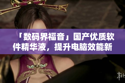 「數(shù)碼界福音」國產(chǎn)優(yōu)質(zhì)軟件精華液，提升電腦效能新選擇！