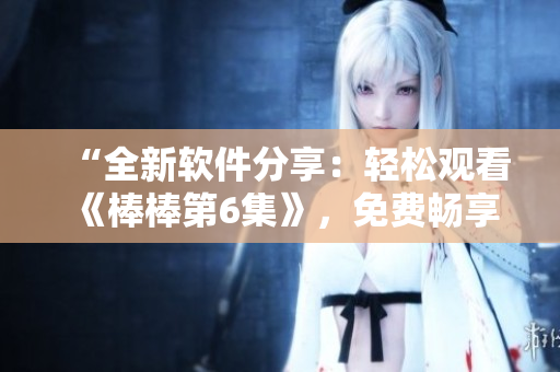 “全新軟件分享：輕松觀看《棒棒第6集》，免費(fèi)暢享最新科技！”
