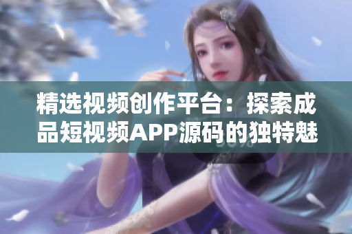 精選視頻創(chuàng)作平臺：探索成品短視頻APP源碼的獨(dú)特魅力