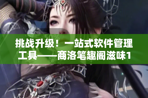 挑戰(zhàn)升級！一站式軟件管理工具——商洛筆趣閣滋味1V2