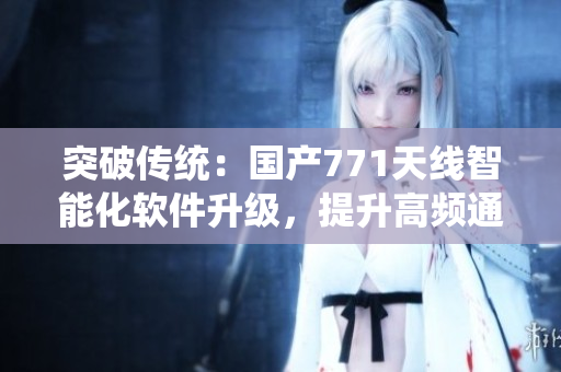 突破傳統(tǒng)：國(guó)產(chǎn)771天線智能化軟件升級(jí)，提升高頻通訊穩(wěn)定性