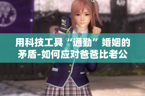 用科技工具“通勤”婚姻的矛盾-如何應(yīng)對爸爸比老公大兩倍的困境？