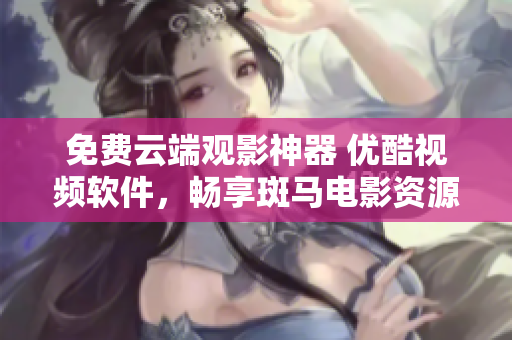 免費(fèi)云端觀影神器 優(yōu)酷視頻軟件，暢享斑馬電影資源