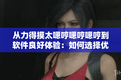 從力得摸太嗯哼嗯哼嗯哼到軟件良好體驗(yàn)：如何選擇優(yōu)質(zhì)軟件
