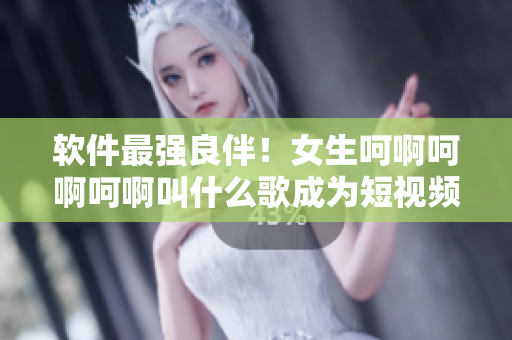 軟件最強(qiáng)良伴！女生呵啊呵啊呵啊叫什么歌成為短視頻軟件最熱門BGM