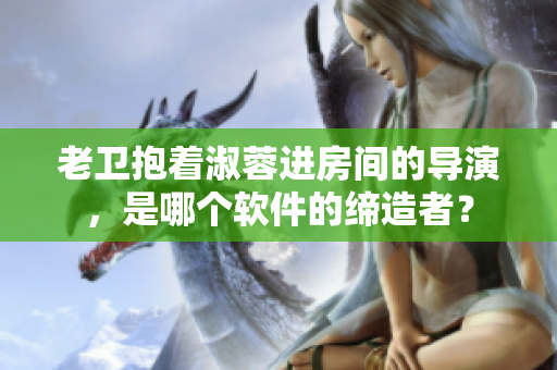 老衛(wèi)抱著淑蓉進(jìn)房間的導(dǎo)演，是哪個軟件的締造者？