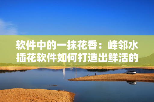軟件中的一抹花香：峰鄰水插花軟件如何打造出鮮活的插花體驗(yàn)？