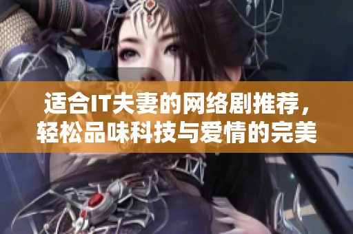 適合IT夫妻的網(wǎng)絡(luò)劇推薦，輕松品味科技與愛(ài)情的完美結(jié)合