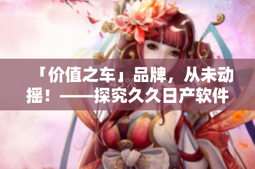 「價(jià)值之車」品牌，從未動(dòng)搖！——探究久久日產(chǎn)軟件保障的三線品質(zhì)