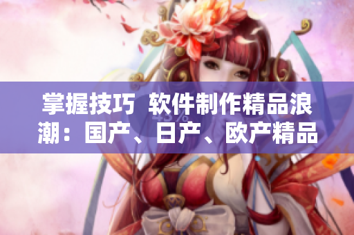 掌握技巧  軟件制作精品浪潮：國(guó)產(chǎn)、日產(chǎn)、歐產(chǎn)精品軟件如何開發(fā)？