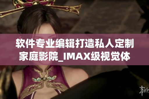 軟件專業(yè)編輯打造私人定制家庭影院_IMAX級視覺體驗再升級