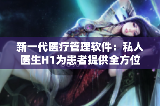 新一代醫(yī)療管理軟件：私人醫(yī)生H1為患者提供全方位健康服務(wù)