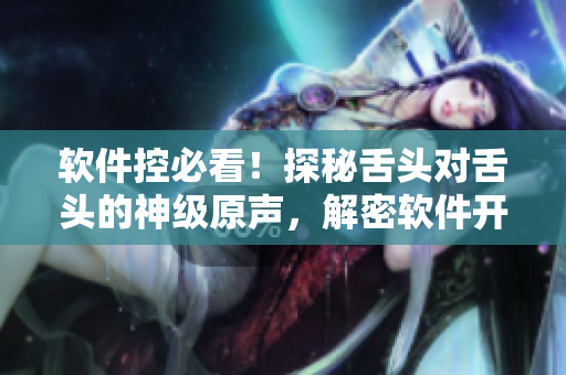 軟件控必看！探秘舌頭對(duì)舌頭的神級(jí)原聲，解密軟件開(kāi)發(fā)全流程！