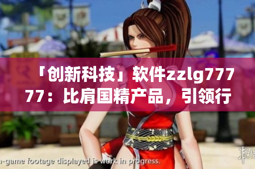 「創(chuàng)新科技」軟件zzlg77777：比肩國精產(chǎn)品，引領(lǐng)行業(yè)新風(fēng)向！