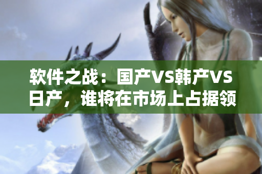 軟件之戰(zhàn)：國產(chǎn)VS韓產(chǎn)VS日產(chǎn)，誰將在市場上占據(jù)領(lǐng)先地位？