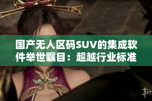 國(guó)產(chǎn)無(wú)人區(qū)碼SUV的集成軟件舉世矚目：超越行業(yè)標(biāo)準(zhǔn)的自主創(chuàng)新！