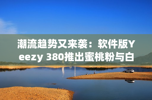 潮流趨勢(shì)又來(lái)襲：軟件版Yeezy 380推出蜜桃粉與白色鞋款