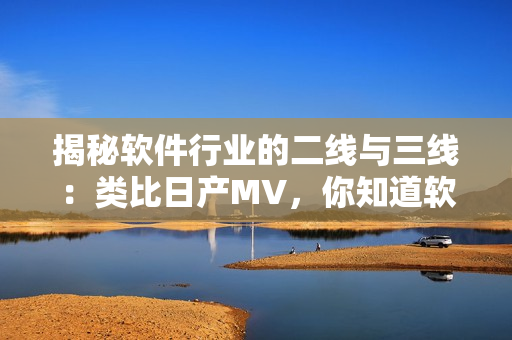 揭秘軟件行業(yè)的二線與三線：類比日產(chǎn)MV，你知道軟件行業(yè)的重要性嗎？