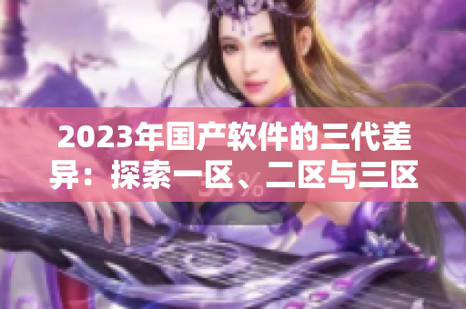 2023年國產(chǎn)軟件的三代差異：探索一區(qū)、二區(qū)與三區(qū)的特點