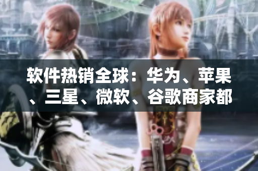 軟件熱銷全球：華為、蘋果、三星、微軟、谷歌商家都爭搶，你需要知道這些！