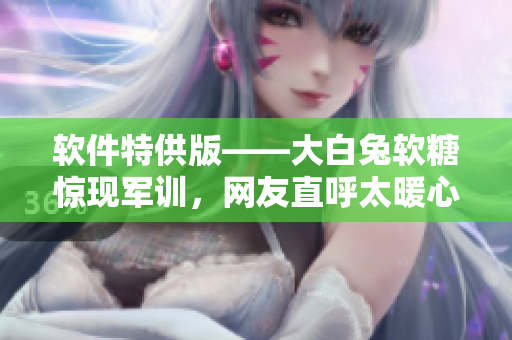 軟件特供版——大白兔軟糖驚現(xiàn)軍訓(xùn)，網(wǎng)友直呼太暖心！
