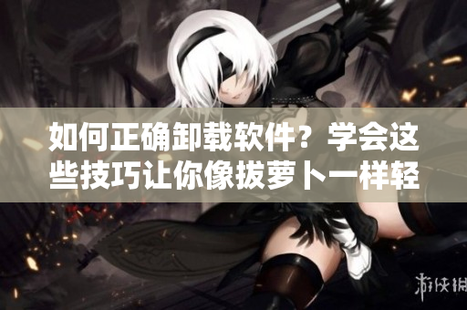 如何正確卸載軟件？學(xué)會這些技巧讓你像拔蘿卜一樣輕松
