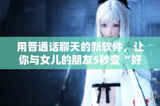 用晉通話聊天的新軟件，讓你與女兒的朋友5秒變“好友”！