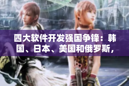 四大軟件開發(fā)強國爭鋒：韓國、日本、美國和俄羅斯，誰的技術(shù)更勝一籌？