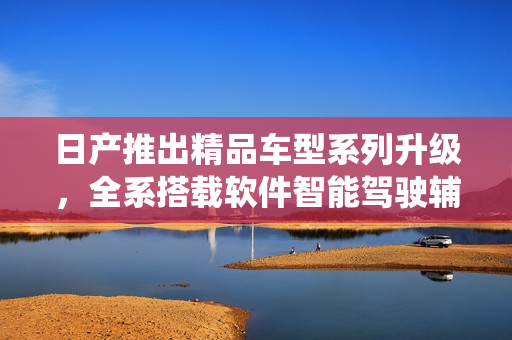 日產(chǎn)推出精品車型系列升級，全系搭載軟件智能駕駛輔助系統(tǒng)