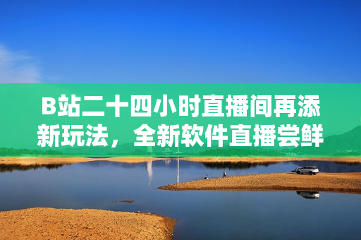 B站二十四小時(shí)直播間再添新玩法，全新軟件直播嘗鮮專區(qū)上線！