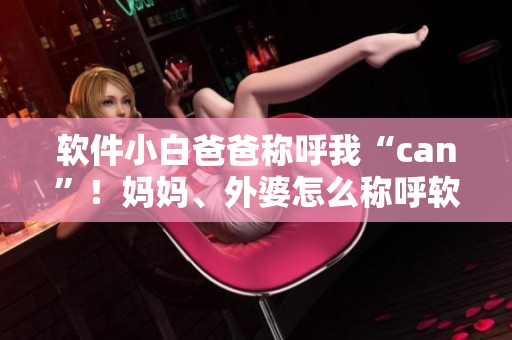 軟件小白爸爸稱呼我“can”！媽媽、外婆怎么稱呼軟件界面操作？