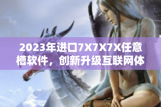 2023年進口7X7X7X任意槽軟件，創(chuàng)新升級互聯網體驗！