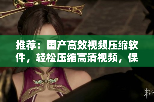 推薦：國(guó)產(chǎn)高效視頻壓縮軟件，輕松壓縮高清視頻，保持高清清晰度