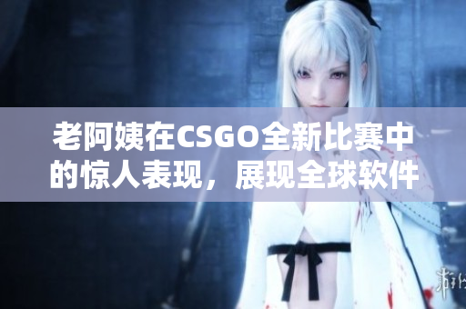 老阿姨在CSGO全新比賽中的驚人表現(xiàn)，展現(xiàn)全球軟件競技新趨勢！