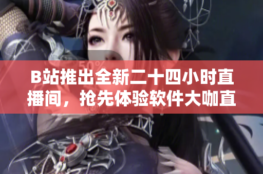 B站推出全新二十四小時直播間，搶先體驗軟件大咖直播盛宴