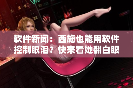 軟件新聞：西施也能用軟件控制眼淚？快來看她翻白眼咬鐵球的神奇表演！