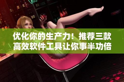 優(yōu)化你的生產(chǎn)力！推薦三款高效軟件工具讓你事半功倍