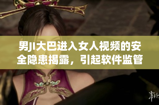 男JI大巴進(jìn)入女人視頻的安全隱患揭露，引起軟件監(jiān)管的關(guān)注與調(diào)查