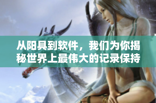 從陽具到軟件，我們?yōu)槟憬颐厥澜缟献顐ゴ蟮挠涗洷３终撸? title=