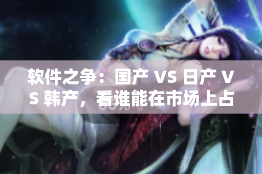 軟件之爭(zhēng)：國(guó)產(chǎn) VS 日產(chǎn) VS 韓產(chǎn)，看誰(shuí)能在市場(chǎng)上占領(lǐng)優(yōu)勢(shì)