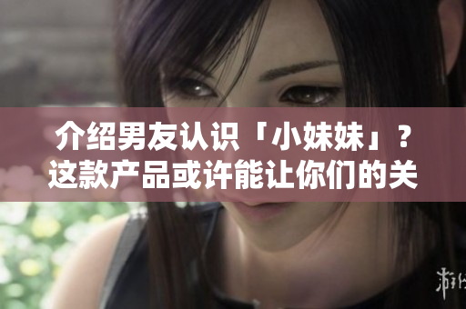 介紹男友認識「小妹妹」？這款產(chǎn)品或許能讓你們的關系更加和諧