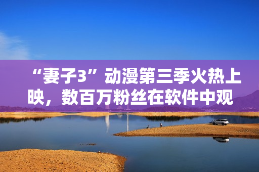 “妻子3”動漫第三季火熱上映，數(shù)百萬粉絲在軟件中觀看