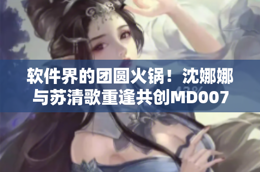 軟件界的團圓火鍋！沈娜娜與蘇清歌重逢共創(chuàng)MD0070項目