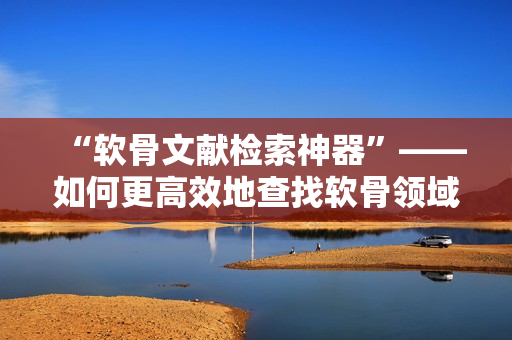 “軟骨文獻(xiàn)檢索神器”——如何更高效地查找軟骨領(lǐng)域相關(guān)文獻(xiàn)