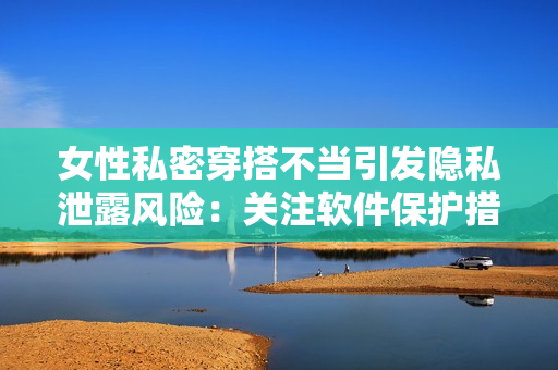 女性私密穿搭不當(dāng)引發(fā)隱私泄露風(fēng)險(xiǎn)：關(guān)注軟件保護(hù)措施