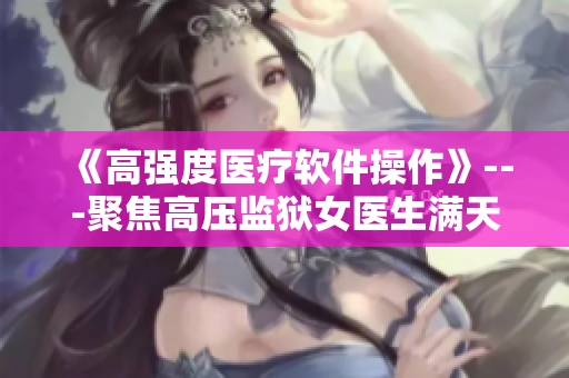《高強度醫(yī)療軟件操作》---聚焦高壓監(jiān)獄女醫(yī)生滿天星的工作技巧與經(jīng)驗