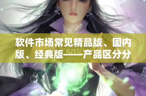 軟件市場(chǎng)常見(jiàn)精品版、國(guó)內(nèi)版、經(jīng)典版——產(chǎn)品區(qū)分分別是什么？