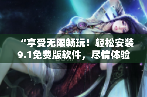 “享受無限暢玩！輕松安裝9.1免費版軟件，盡情體驗創(chuàng)新功能！”