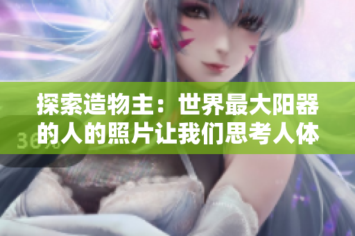 探索造物主：世界最大陽器的人的照片讓我們思考人體奇妙之處